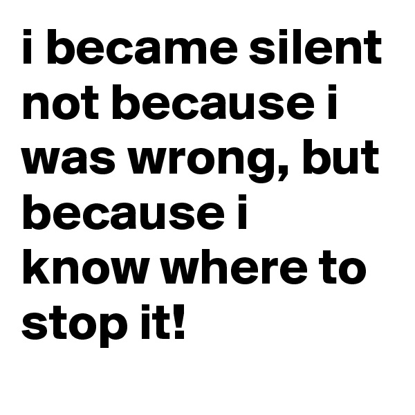 i became silent not because i was wrong, but because i know where to stop it!