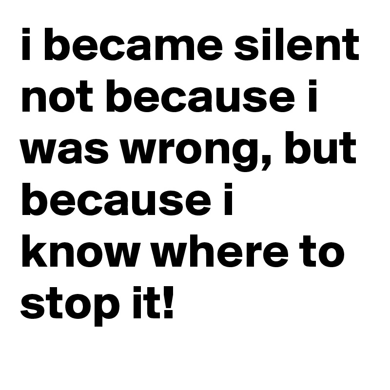 i became silent not because i was wrong, but because i know where to stop it!