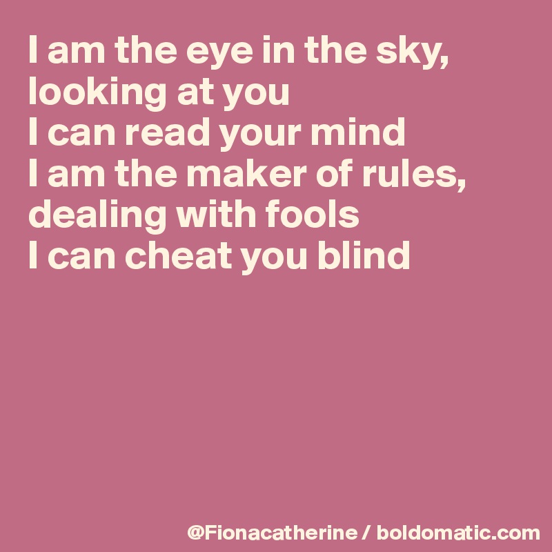 I am the eye in the sky,
looking at you
I can read your mind
I am the maker of rules,
dealing with fools
I can cheat you blind





