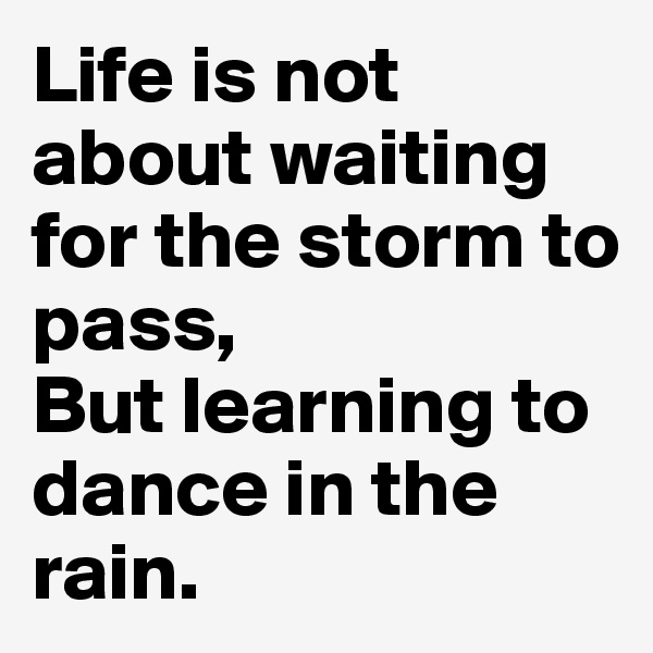Life is not about waiting for the storm to pass, 
But learning to dance in the rain. 