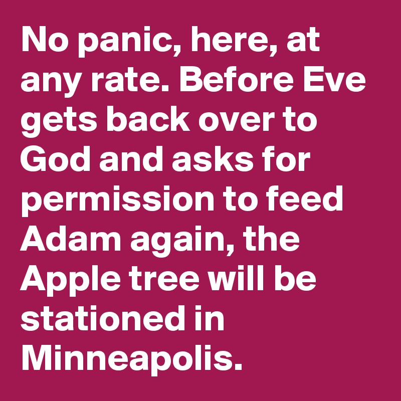 No panic, here, at any rate. Before Eve gets back over to God and asks for permission to feed Adam again, the Apple tree will be stationed in Minneapolis.