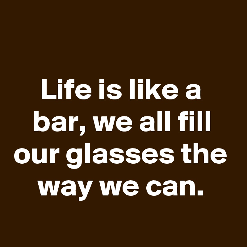 Life Is Like A Bar We All Fill Our Glasses The Way We Can Post By Schnudelhupf On Boldomatic