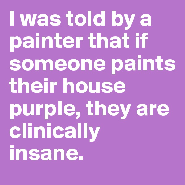 I was told by a painter that if someone paints their house purple, they are clinically insane. 
