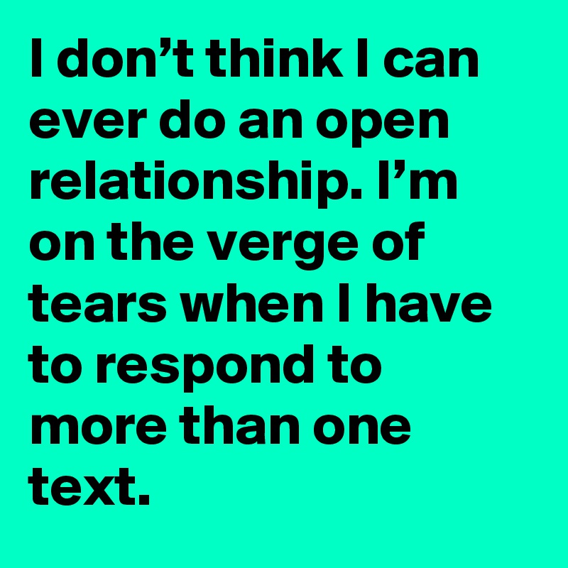 I don’t think I can ever do an open relationship. I’m on the verge of tears when I have to respond to more than one text.