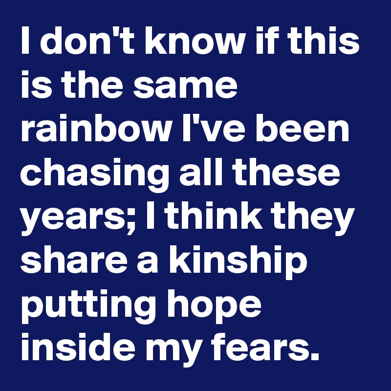 I don't know if this is the same rainbow I've been chasing all these years; I think they share a kinship putting hope inside my fears.
