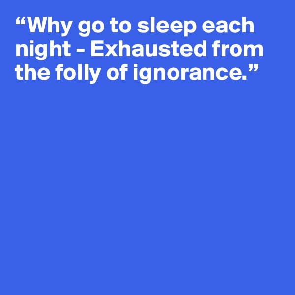 “Why go to sleep each night - Exhausted from the folly of ignorance.”







