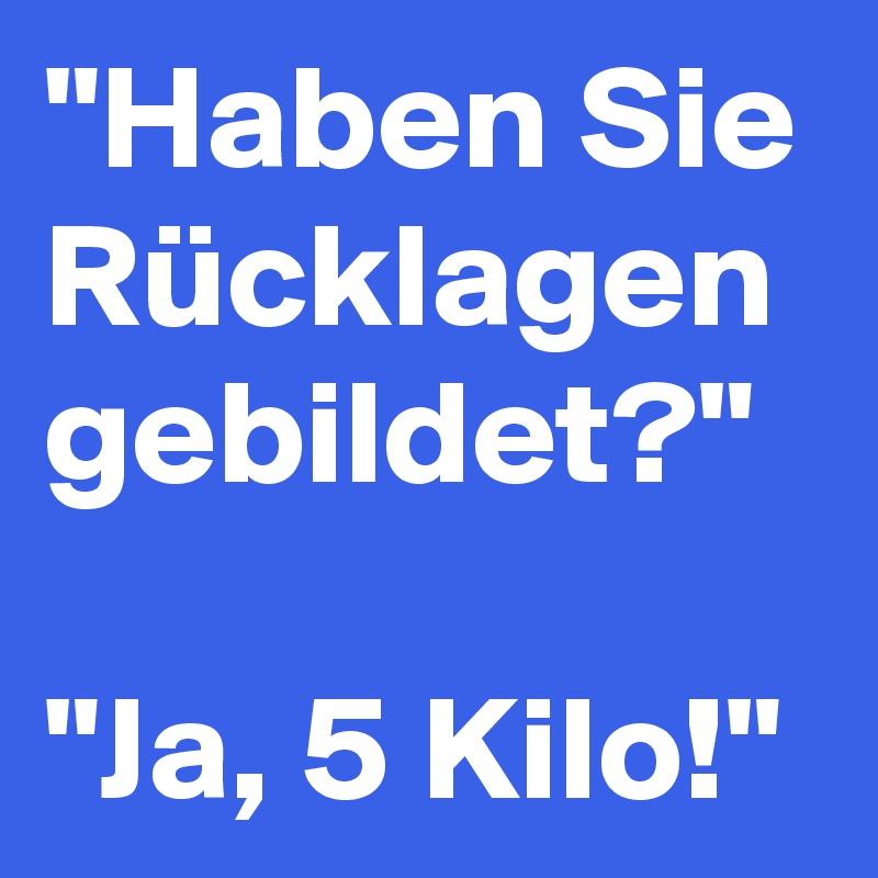 "Haben Sie Rücklagen gebildet?"

"Ja, 5 Kilo!"