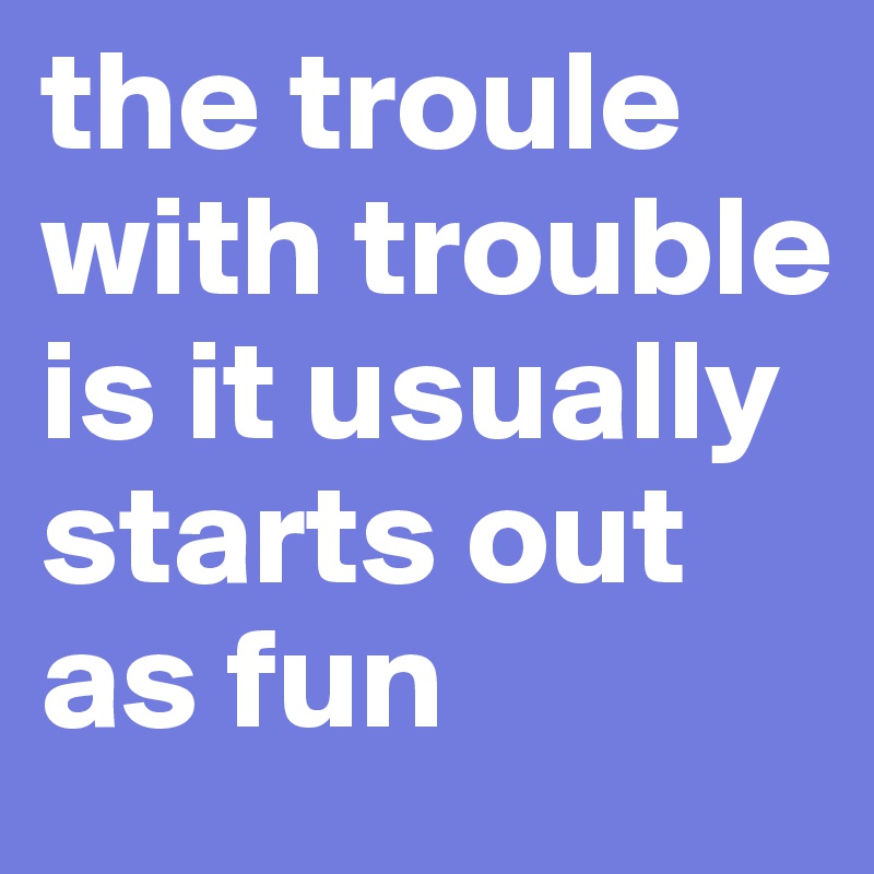 the troule with trouble is it usually starts out as fun