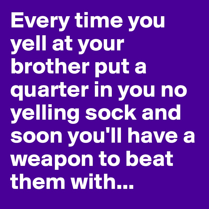 Every time you yell at your brother put a quarter in you no yelling sock and soon you'll have a weapon to beat them with...