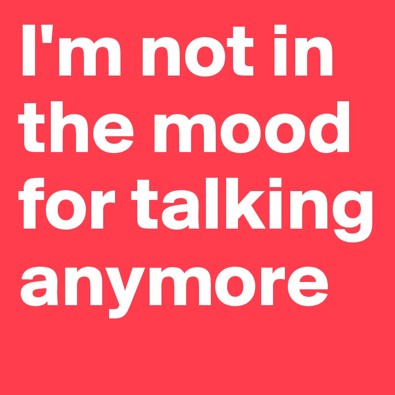 I'm not in the mood for talking anymore