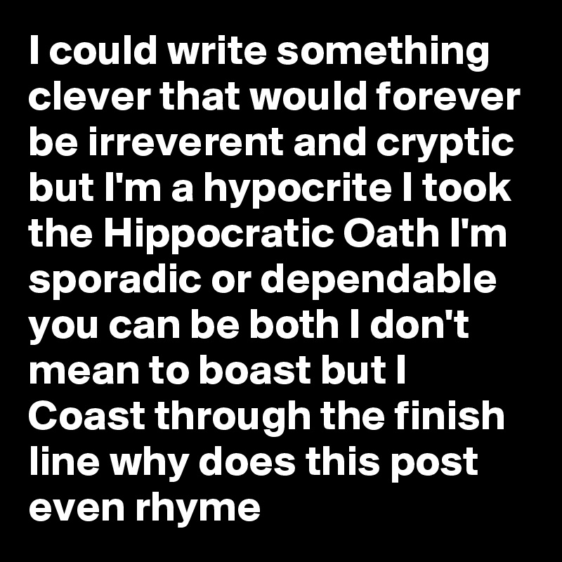 I could write something clever that would forever be irreverent and cryptic but I'm a hypocrite I took the Hippocratic Oath I'm sporadic or dependable you can be both I don't mean to boast but I Coast through the finish line why does this post even rhyme