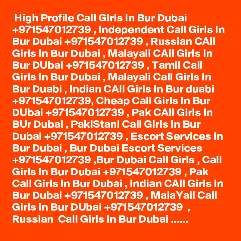  High Profile Call GIrls In Bur Dubai +971547012739 , Independent Call Girls In Bur Dubai +971547012739 , Russian CAll Girls In Bur Dubai , Malayali CAll Girls In Bur DUbai +971547012739 , Tamil Call Girls In Bur Dubai , Malayali Call Girls In Bur Duabi , Indian CAll Girls In Bur duabi +971547012739, Cheap Call Girls In Bur DUbai +971547012739 , Pak CAll Girls In BUr Dubai , PakiStani Call Girls In Bur Dubai +971547012739 , Escort Services In Bur Dubai , Bur Dubai Escort Services +971547012739 ,Bur Dubai Call Girls , Call Girls In Bur Dubai +971547012739 , Pak Call Girls In Bur Dubai , Indian CAll Girls In Bur Dubai +971547012739 , MalaYali Call Girls In Bur DUbai +971547012739  , Russian  Call Girls In Bur Dubai ......