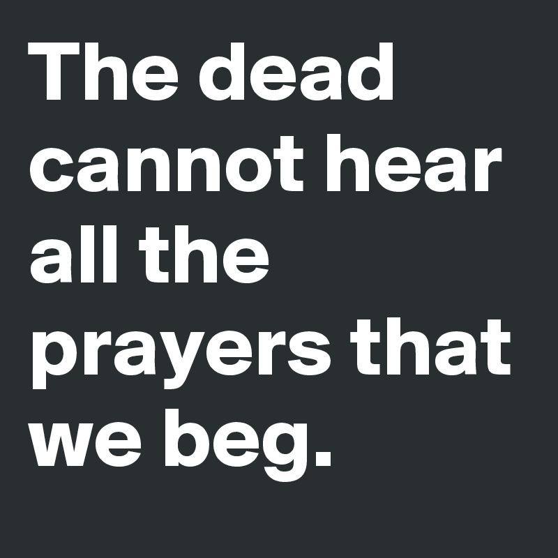 The dead cannot hear all the prayers that we beg.