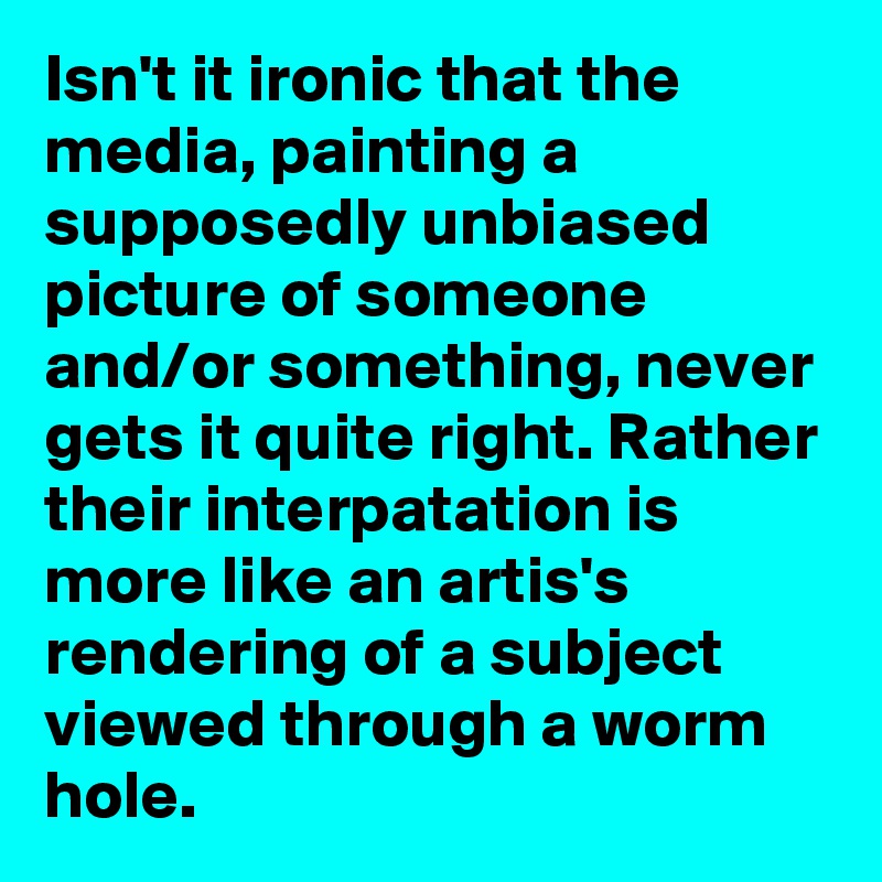 Isn't it ironic that the media, painting a supposedly unbiased picture of someone and/or something, never gets it quite right. Rather their interpatation is more like an artis's rendering of a subject viewed through a worm hole.