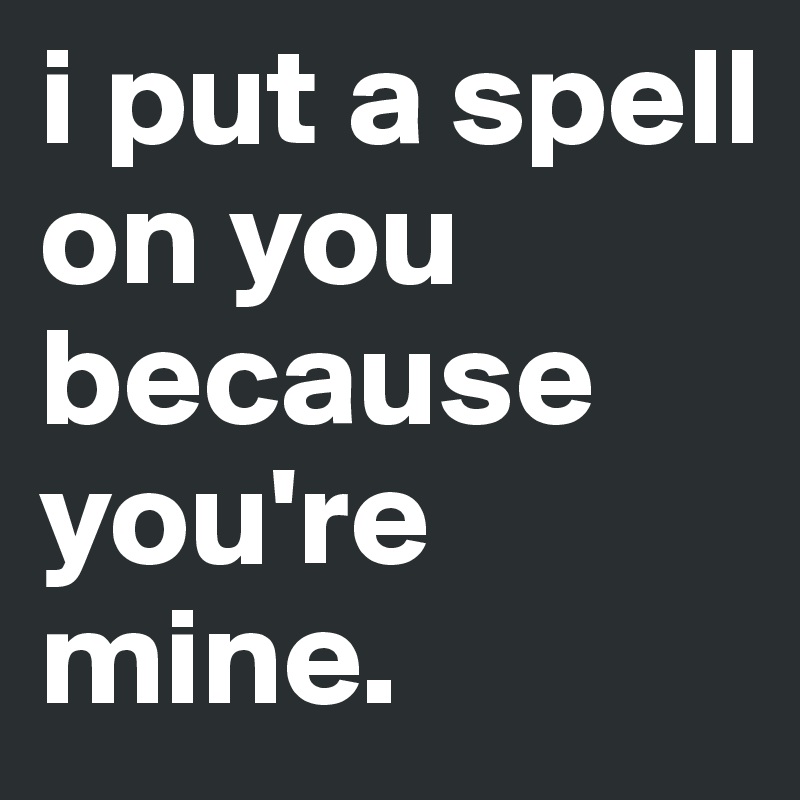 i put a spell on you because you're mine. 