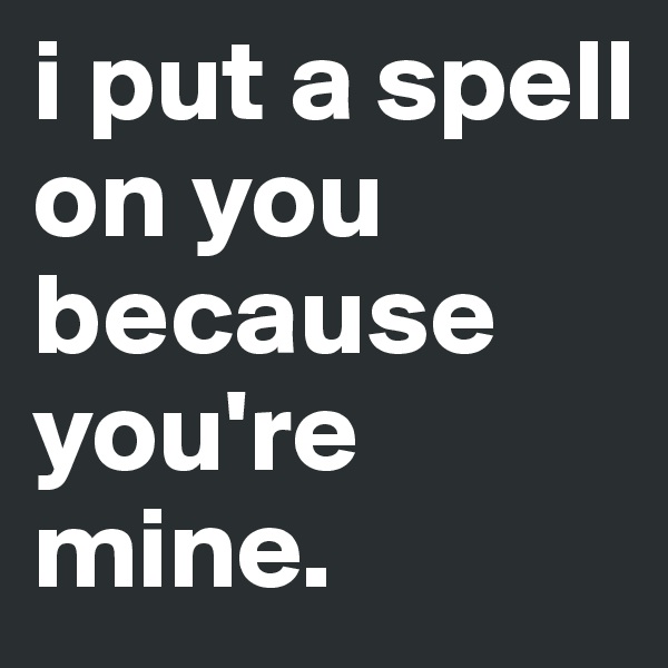i put a spell on you because you're mine. 