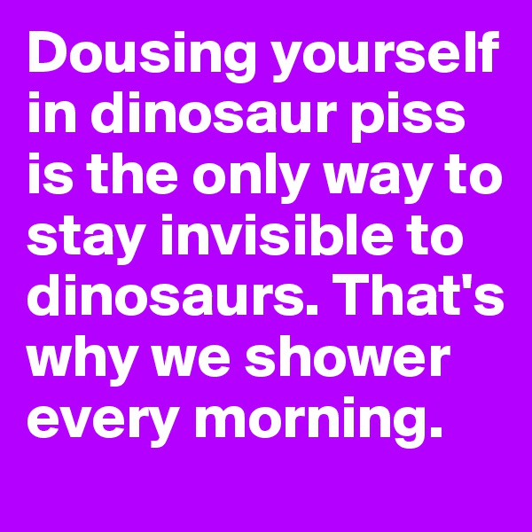 Dousing yourself in dinosaur piss is the only way to stay invisible to dinosaurs. That's why we shower every morning. 