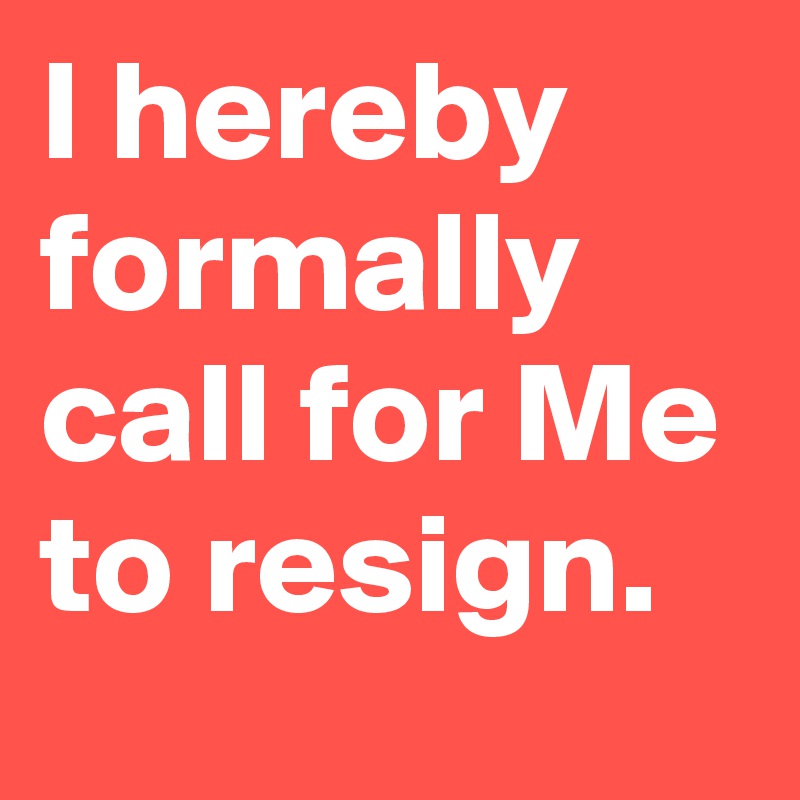 I hereby formally call for Me to resign.