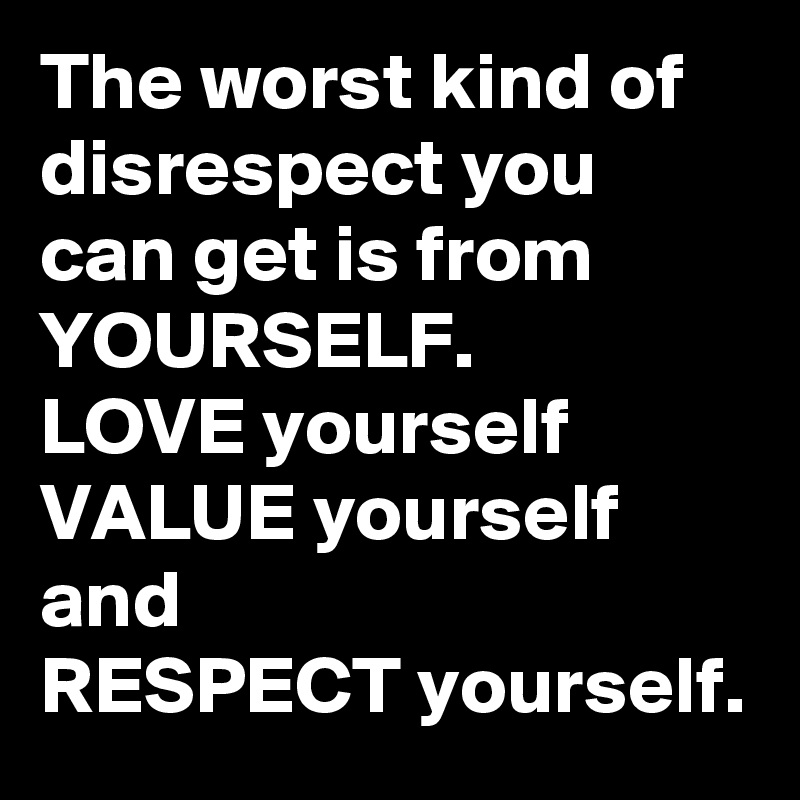 The worst kind of disrespect you can get is from
YOURSELF.
LOVE yourself
VALUE yourself
and
RESPECT yourself.