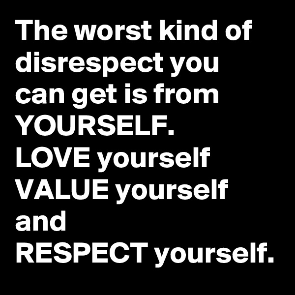 The worst kind of disrespect you can get is from
YOURSELF.
LOVE yourself
VALUE yourself
and
RESPECT yourself.