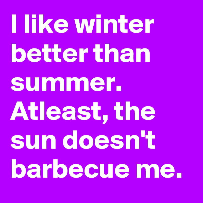 I like winter better than summer. Atleast, the sun doesn't barbecue me. 