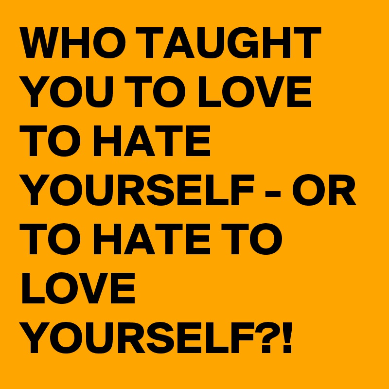 WHO TAUGHT YOU TO LOVE TO HATE YOURSELF - OR TO HATE TO LOVE YOURSELF?!