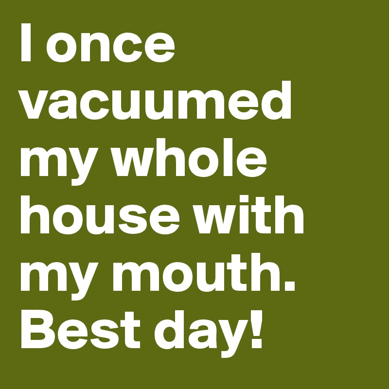 I once vacuumed my whole house with my mouth. Best day!