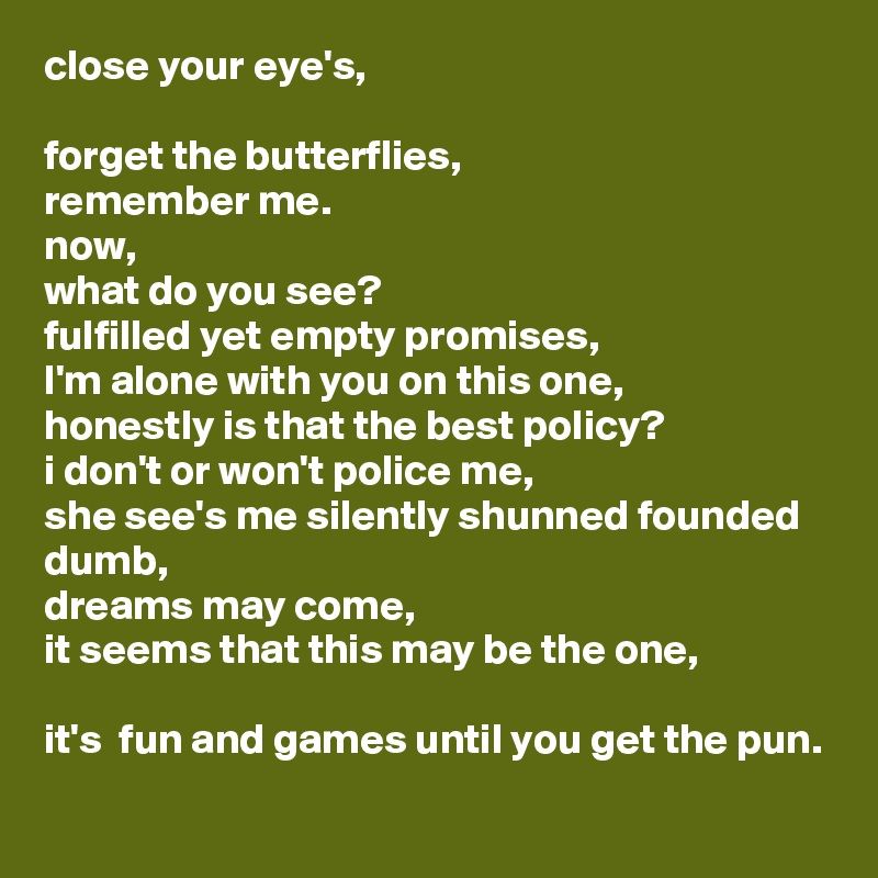 close your eye's,

forget the butterflies, 
remember me.
now,
what do you see?
fulfilled yet empty promises,
I'm alone with you on this one,
honestly is that the best policy? 
i don't or won't police me,
she see's me silently shunned founded dumb,
dreams may come,
it seems that this may be the one,

it's  fun and games until you get the pun.
