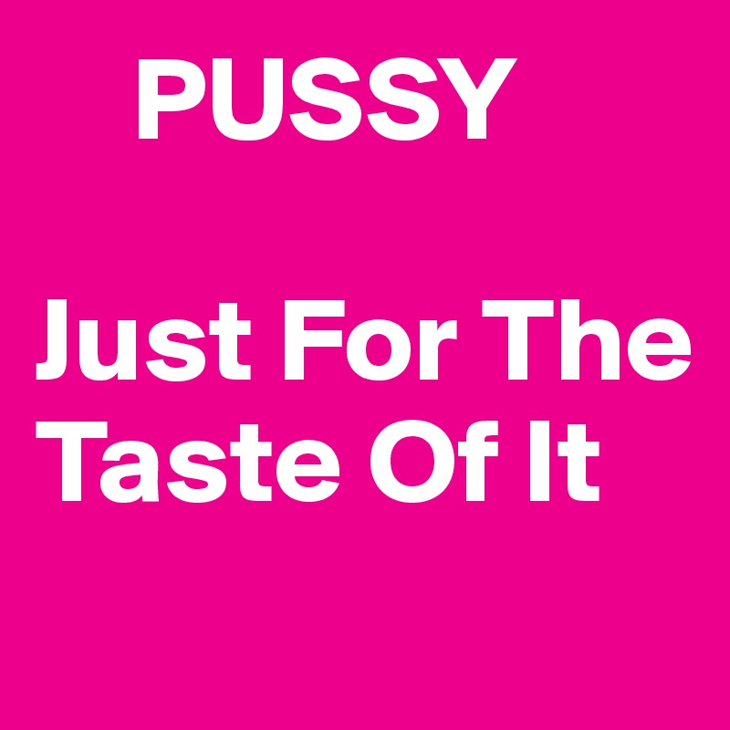     PUSSY 

Just For The Taste Of It
 