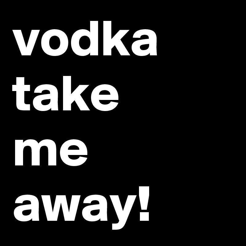 vodka
take
me
away!