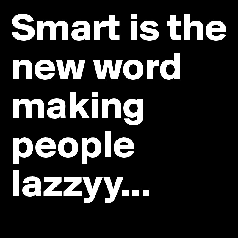 Smart is the new word making people lazzyy...