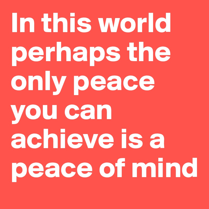 In this world perhaps the only peace you can achieve is a peace of mind