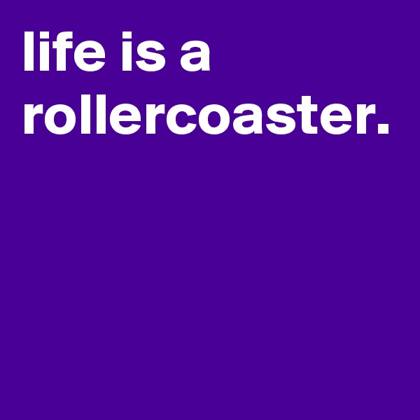 life is a rollercoaster.