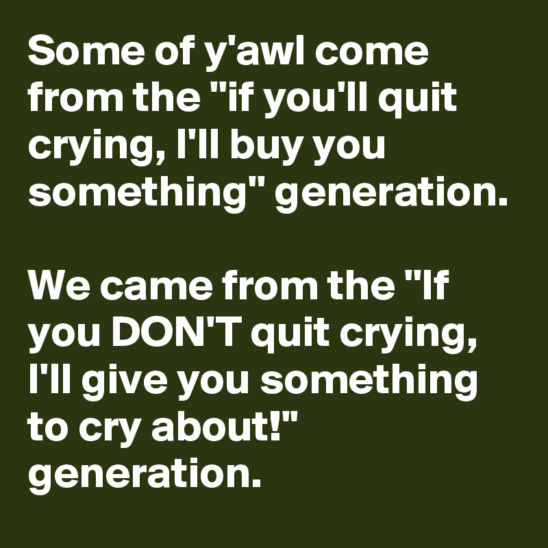 Some of y'awl come from the ''if you'll quit crying, I'll buy you something'' generation.

We came from the ''If you DON'T quit crying, I'll give you something to cry about!'' generation.