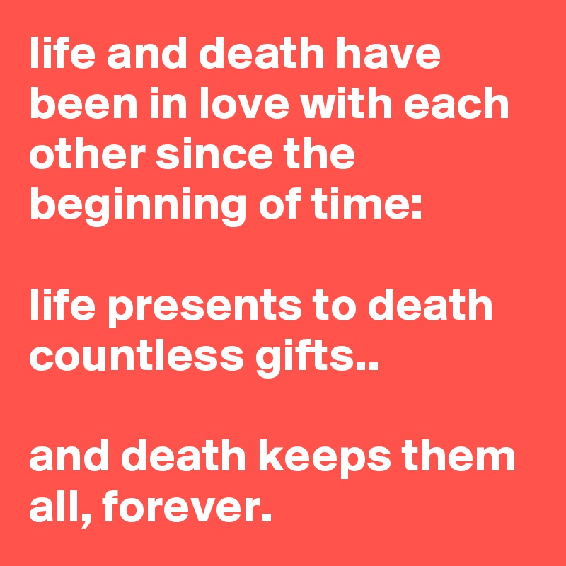 life and death have been in love with each other since the beginning of time:

life presents to death countless gifts..

and death keeps them all, forever.