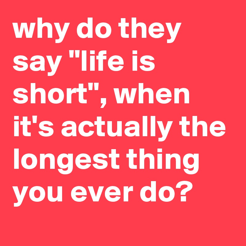 why do they say "life is short", when it's actually the longest thing you ever do?