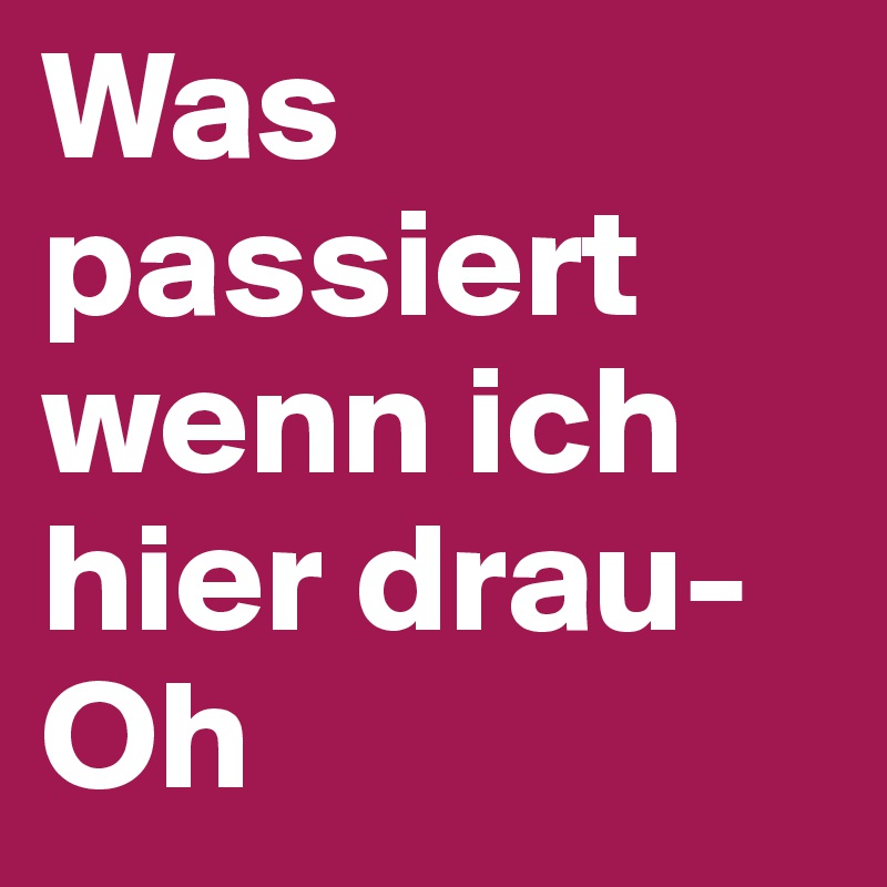 Was passiert wenn ich hier drau- Oh