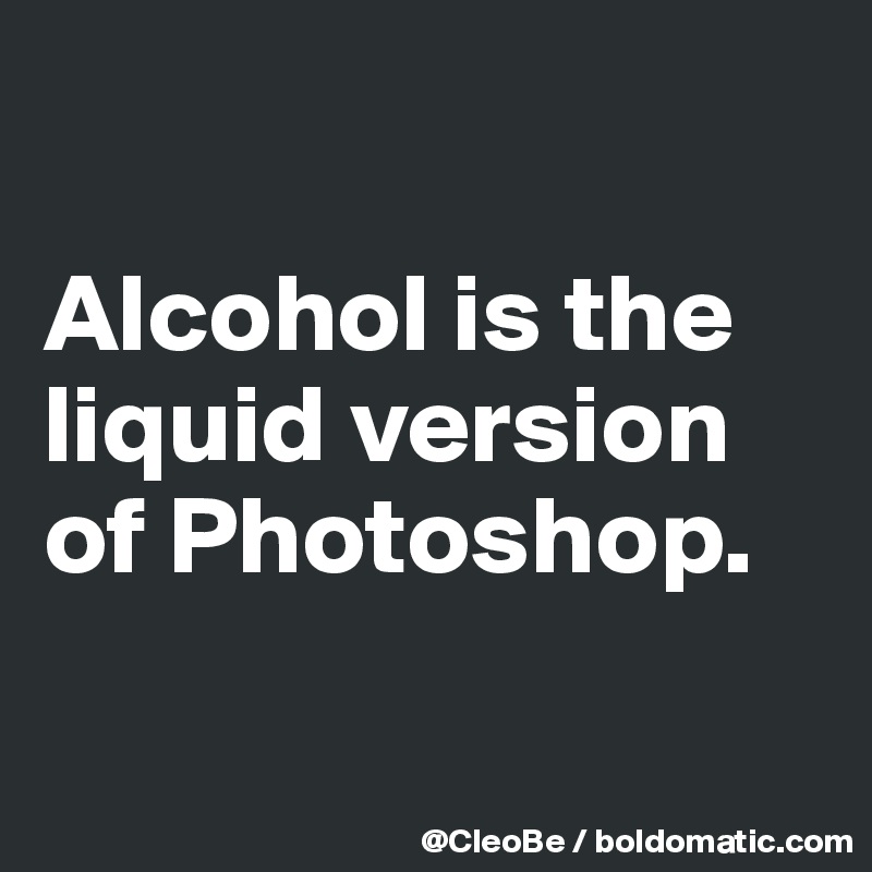 

Alcohol is the liquid version of Photoshop.

