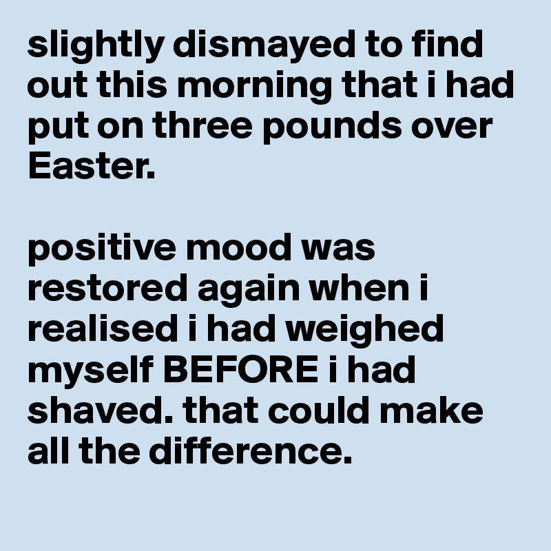 slightly dismayed to find out this morning that i had put on three pounds over Easter.

positive mood was restored again when i realised i had weighed myself BEFORE i had shaved. that could make all the difference. 
