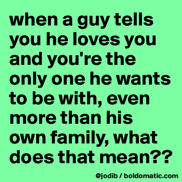 when a guy tells you he loves you and you're the only one he wants to be with, even more than his own family, what does that mean??