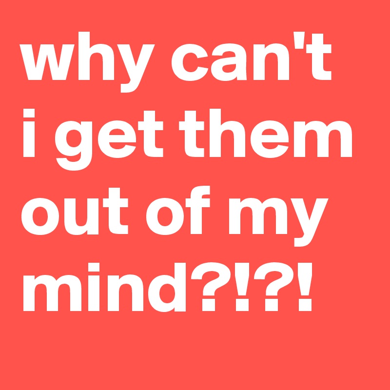 why can't i get them out of my mind?!?!
