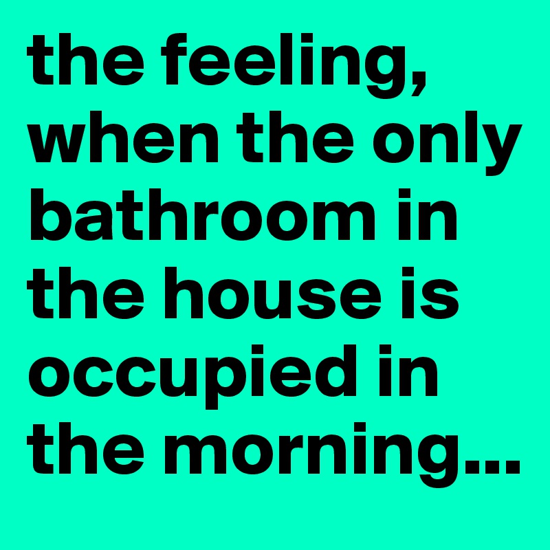 the feeling, when the only bathroom in the house is occupied in the morning...
