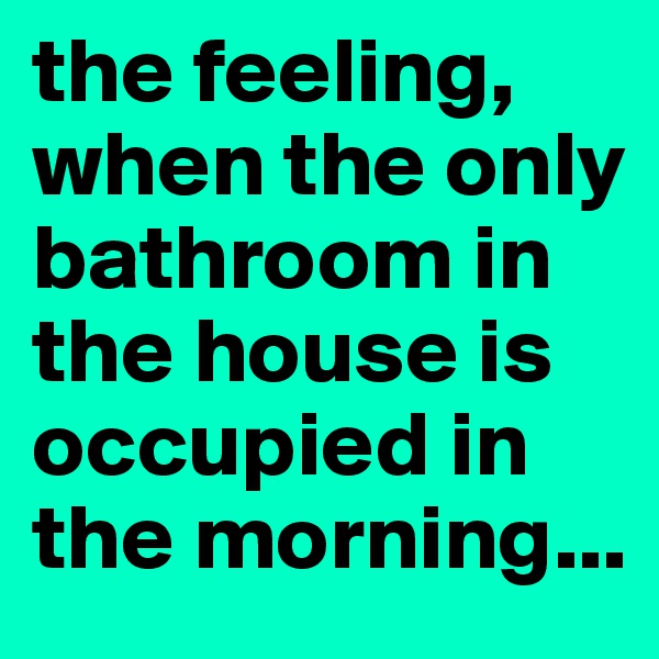 the feeling, when the only bathroom in the house is occupied in the morning...