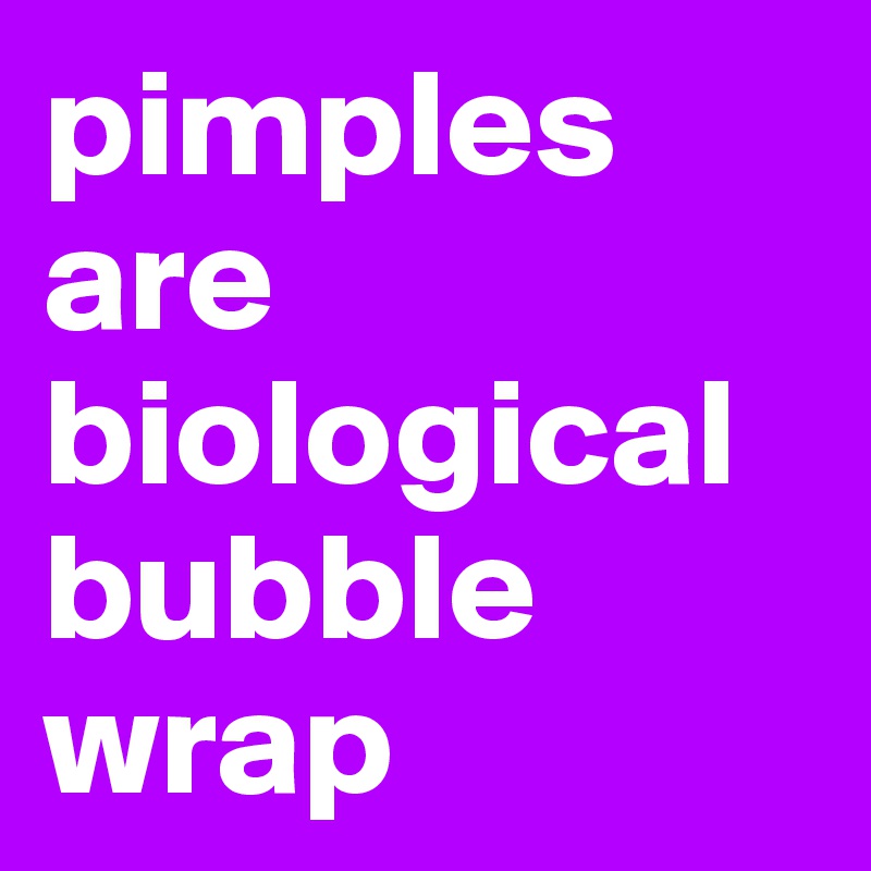 pimples are biological bubble wrap