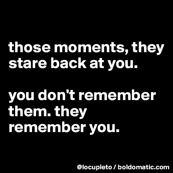 

those moments, they stare back at you. 

you don't remember them. they remember you. 
