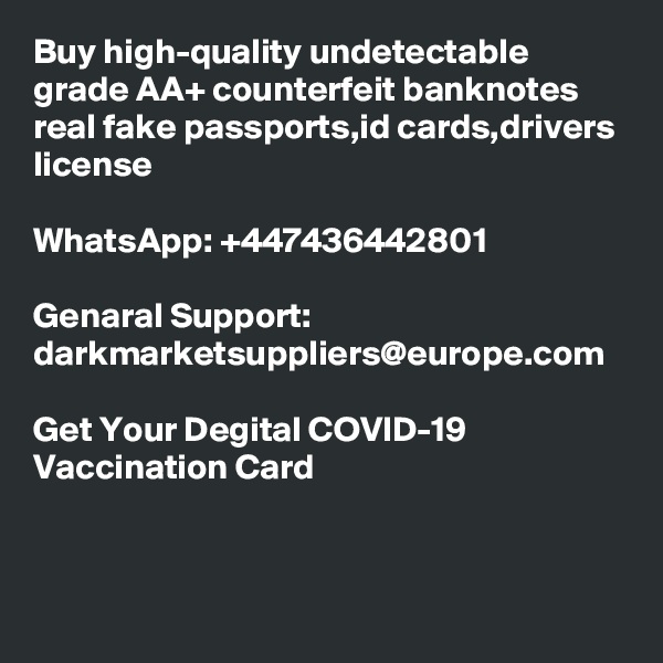 Buy high-quality undetectable grade AA+ counterfeit banknotes real fake passports,id cards,drivers license 

WhatsApp: +447436442801

Genaral Support: darkmarketsuppliers@europe.com

Get Your Degital COVID-19 Vaccination Card
