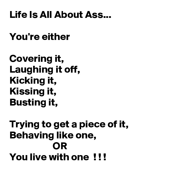 Life Is All About Ass...

You're either

Covering it,
Laughing it off,
Kicking it,
Kissing it,
Busting it,

Trying to get a piece of it,
Behaving like one,
                     OR
You live with one  ! ! !
