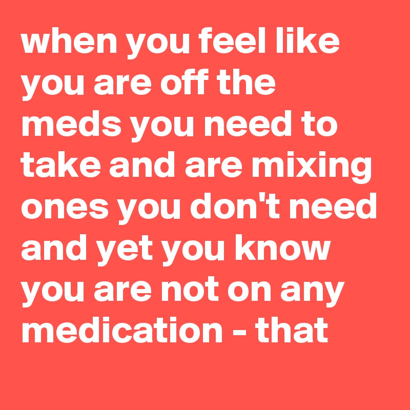 when you feel like you are off the meds you need to take and are mixing ones you don't need and yet you know you are not on any medication - that 