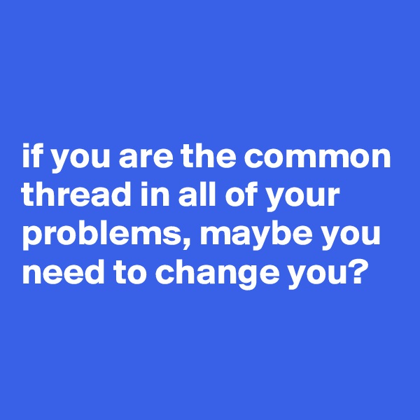 


if you are the common thread in all of your problems, maybe you need to change you?

