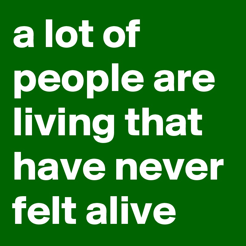 a lot of people are living that have never felt alive